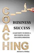 Coaching Business Success: Learn How To Build A Successful Online Coaching Business