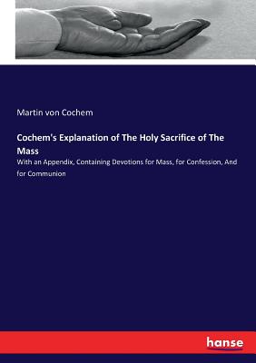 Cochem's Explanation of The Holy Sacrifice of The Mass: With an Appendix, Containing Devotions for Mass, for Confession, And for Communion - Von Cochem, Martin