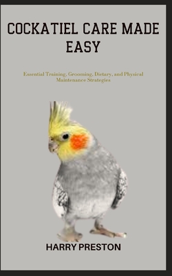 Cockatiel Care Made Easy: Essential Training, Grooming, Dietary, and Physical Maintenance Strategies - Preston, Harry