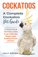 Cockatoos: Cockatoo Facts & Information, Where to Buy, Health, Diet, Lifespan, Types, Breeding, Fun Facts and More! a Complete Cockatoo Pet Guide