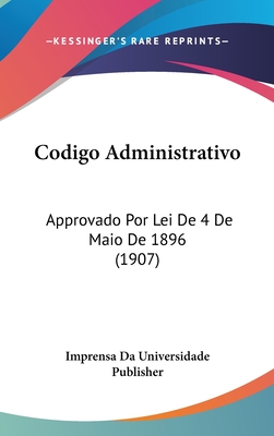 Codigo Administrativo: Approvado Por Lei de 4 de Maio de 1896 (1907) - Imprensa Da Universidade Publisher