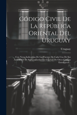 Codigo Civil de La Republica Oriental del Uruguay: Con Notas Indicativas de Las Fuentes de Cada Uno de Sus Articulos y de Sus Concordancias Con Los de Otros Codigos Extranjeros... - Uruguay (Creator)