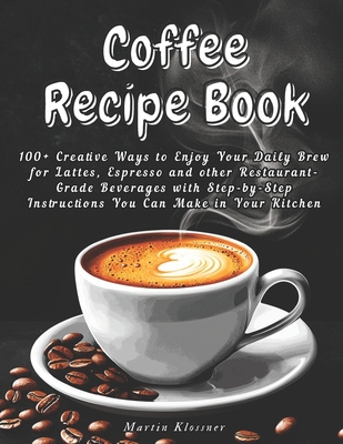 Coffee Recipe Book: 100+ Creative Ways to Enjoy Your Daily Brew - Lattes, Espresso & More Step-by-Step Guide to Making Restaurant-Quality Beverages at Home - Klossner, Martin