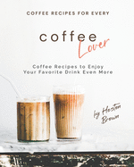 Coffee Recipes for Every Coffee Lover: Coffee Recipes to Enjoy Your Favorite Drink Even More
