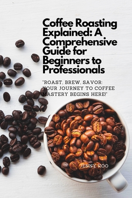 Coffee Roasting Explained: A Comprehensive Guide for Beginners to Professionals: "Roast, Brew, Savor: Your Journey to Coffee Mastery Begins Here!" - Koo, Jenny