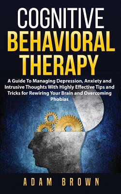 Cognitive Behavioral Therapy: A Guide To Managing Depression, Anxiety and Intrusive Thoughts With Highly Effective Tips and Tricks for Rewiring Your Brain and Overcoming Phobias - Brown, Adam