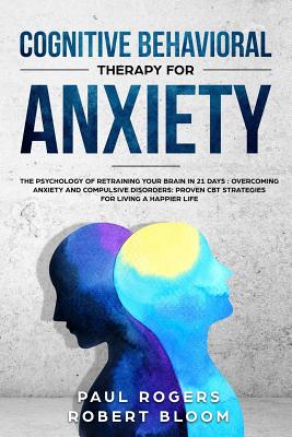 Cognitive Behavioral Therapy for Anxiety: The Psychology of Retraining Your Brain in 21 Days: Overcoming Anxiety and Compulsive Disorders: Proven CBT Strategies for Living a Happier Life - Bloom, Robert, and Rogers, Paul