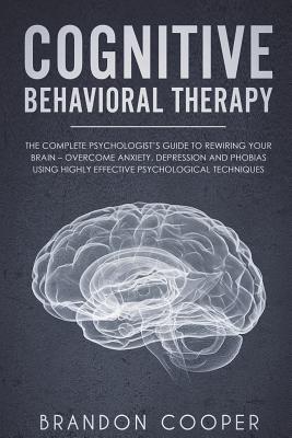 Cognitive Behavioral Therapy: The Complete Psychologist's Guide to Rewiring Your Brain - Overcome Anxiety, Depression and Phobias using Highly Effective Psychological Techniques - Cooper, Brandon