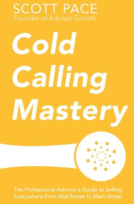 Cold Calling Mastery: The Professional Advisor's Guide to Selling Everywhere from Wall Street to Main Street - Pace, Scott