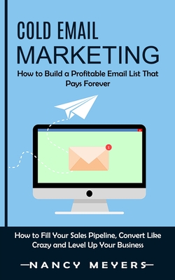 Cold Email Marketing: How to Build a Profitable Email List That Pays Forever (How to Fill Your Sales Pipeline, Convert Like Crazy and Level Up Your Business) - Meyers, Nancy