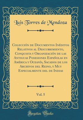 Coleccin de Documentos Inditos Relativos al Descubrimiento, Conquista y Organizacin de las Antiguas Posesiones Espaolas en Amrica y Oceana, Sacados de los Archivos del Reino, y Muy Especialmente del de Indias, Vol. 5 (Classic Reprint) - Mendoza, Luis Torres de