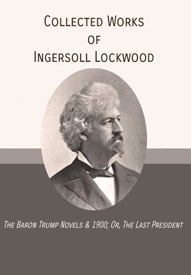 Collected Works of Ingersoll Lockwood: The Baron Trump Novels & 1900; Or, The Last President - Lockwood, Ingersoll
