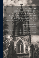 Collectio Rerum Ecclesiasticarum de Dioecesi Eboracensi, Or, Collections Relative to Churches and Chapels Within the Diocese of York; To Which Are Added Collections Relative to Churches and Chapels Within the Diocese of Ripon