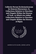 Collectio Rerum Ecclesiasticarum De Dioecesi Eboracensi, Or, Collections Relative to Churches and Chapels Within the Diocese of York; to Which Are Added Collections Relative to Churches and Chapels Within the Diocese of Ripon