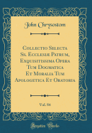 Collectio Selecta SS. Ecclesi Patrum, Exquisitissima Opera Tum Dogmatica Et Moralia Tum Apologetica Et Oratoria, Vol. 84 (Classic Reprint)