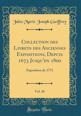 Collection Des Livrets Des Anciennes Expositions, Depuis 1673 Jusqu'en 1800, Vol. 26: Exposition de 1771 (Classic Reprint) - Guiffrey, Jules Marie Joseph