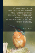 Collection of the Products of the Waters and Forests of Upper Canada Collected and Ordered for the International Exhibition of London, 1862 [microform]