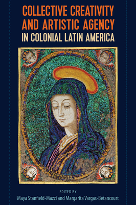 Collective Creativity and Artistic Agency in Colonial Latin America - Stanfield-Mazzi, Maya (Editor), and Vargas-Betancourt, Margarita (Editor)