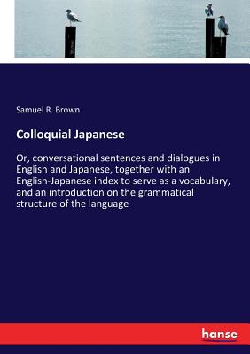 Colloquial Japanese: Or, conversational sentences and dialogues in English and Japanese, together with an English-Japanese index to serve as a vocabulary, and an introduction on the grammatical structure of the language - Brown, Samuel R