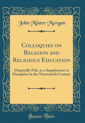 Colloquies on Religion and Religious Education: Originally Pub, as a Supplement to Hampden in the Nineteenth Century (Classic Reprint) - Morgan, John Minter