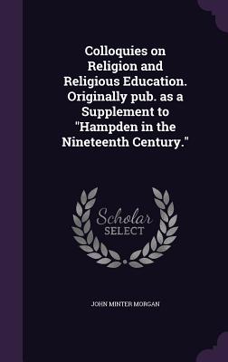 Colloquies on Religion and Religious Education. Originally pub. as a Supplement to "Hampden in the Nineteenth Century." - Morgan, John Minter