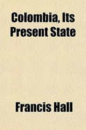 Colombia, Its Present State: in Respect of Climate, Soil, Productions, Population, Government, Commerce, Revenue, Manufactures, Arts, Literature, Manners, Education, and Inducements to Emigration; With Itineraries, Partly from Spanish Surveys, Partly from - Hall, Francis (Creator)