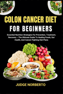 Colon Cancer Diet for Beginners: Essential Nutrition Strategies For Prevention, Treatment, Recovery - The Ultimate Guide To Healing Foods, Gut Health, And Cancer-Fighting Diet Plans