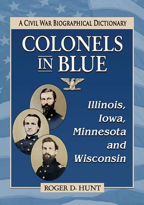 Colonels in Blue--Illinois, Iowa, Minnesota and Wisconsin: A Civil War Biographical Dictionary - Hunt, Roger D