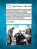 Colonial Constitutions: An Outline of the Constitutional History and Existing Government of the British Dependencies: With Schedules of the Orders in Council, Statutes, and Parliamentary Documents Relating to Each Dependency