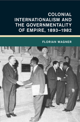 Colonial Internationalism and the Governmentality of Empire, 1893-1982 - Wagner, Florian