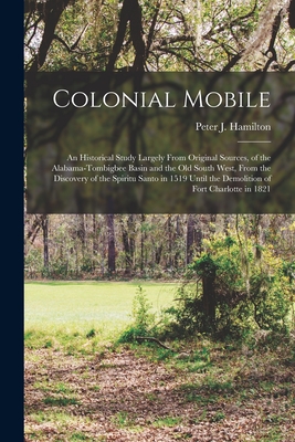 Colonial Mobile; an Historical Study Largely From Original Sources, of the Alabama-Tombigbee Basin and the Old South West, From the Discovery of the Spiritu Santo in 1519 Until the Demolition of Fort Charlotte in 1821 - Hamilton, Peter J (Peter Joseph) 18 (Creator)