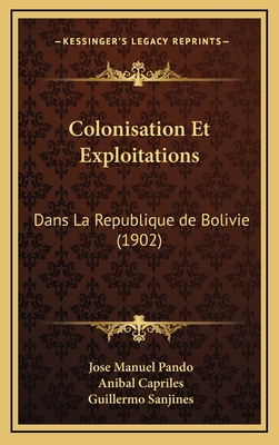 Colonisation Et Exploitations: Dans La Republique de Bolivie (1902) - Pando, Jose Manuel, and Capriles, Anibal, and Sanjines, Guillermo