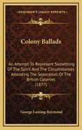 Colony Ballads: An Attempt to Represent Something of the Spirit and the Circumstances Attending the Separation of the British Colonies of Middle North America from Their Mother Country