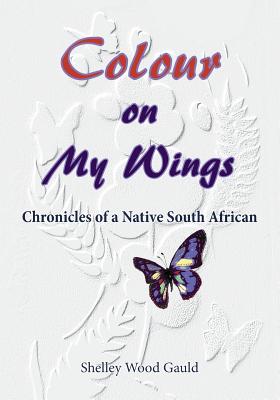 Colour on My Wings: Chronicles of a Native South African - Wood Gauld, Shelley, and Miller, Cynthia (Editor), and Wood, Grant