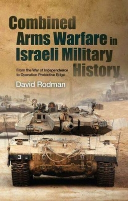 Combined Arms Warfare in Israeli Military History: From the War of Independence to Operation Protective Edge - Rodman, David