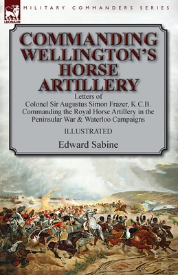 Commanding Wellington's Horse Artillery: Letters of Colonel Sir Augustus Simon Frazer, K.C.B. Commanding the Royal Horse Artillery in the Peninsular War & Waterloo Campaigns - Sabine, Edward