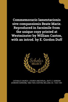 Commemoracio Lamentacionis Sive Compassionis Beate Marie. Reproduced in Facsimile from the Unique Copy Printed at Westminster by William Caxton, with an Introd. by E. Gordon Duff - Catholic Church Liturgy and Ritual (Creator), and Duff, E Gordon (Edward Gordon) 1863-19 (Creator), and Caxton, William Ca 1422-1491 (Creator)