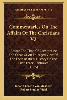 Commentaries on the Affairs of the Christians V3: Before the Time of Constantine the Great or an Enlarged View of the Ecclesiastical History of the First Three Centuries (1835) - Mosheim, Johann Lorenz Von, and Vidal, Robert Studley (Translated by)