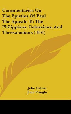 Commentaries On The Epistles Of Paul The Apostle To The Philippians, Colossians, And Thessalonians (1851) - Calvin, John, and Pringle, John, Sir (Translated by)