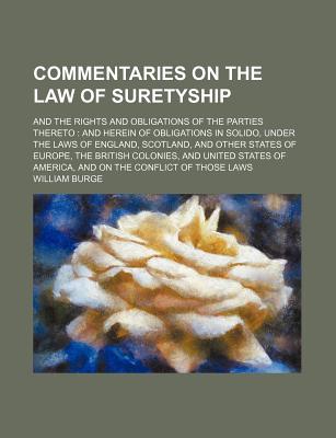 Commentaries on the Law of Suretyship: And the Rights and Obligations of the Parties Thereto: And Herein of Obligations in Solido, Under the Laws of England, Scotland, and Other States of Europe, the British Colonies, and United States of America, and on - Burge, William