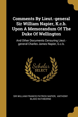 Comments By Lieut.-general Sir William Napier, K.c.b. Upon A Memorandum Of The Duke Of Wellington: And Other Documents Censuring Lieut.-general Charles James Napier, G.c.b. - Sir William Francis Patrick Napier (Creator), and Anthony Blake Rathborne (Creator)