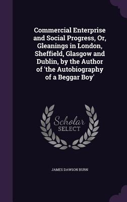 Commercial Enterprise and Social Progress, Or, Gleanings in London, Sheffield, Glasgow and Dublin, by the Author of 'the Autobiography of a Beggar Boy' - Burn, James Dawson