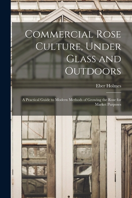 Commercial Rose Culture, Under Glass and Outdoors: a Practical Guide to Modern Methods of Growing the Rose for Market Purposes - Holmes, Eber