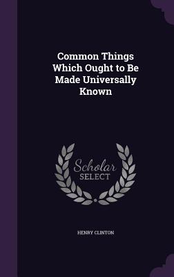 Common Things Which Ought to Be Made Universally Known - Clinton, Henry, Sir