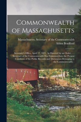 Commonwealth of Massachusetts: Secretary's Office, April 17, 1821. As Directed by an Order . . . Secretary of the Commonwealth Has Examined Into the Present Condition of the Public Records and Documents Belonging to the Commonwealth. . - Massachusetts Secretary of the Commo (Creator), and Bradford, Alden 1765-1843