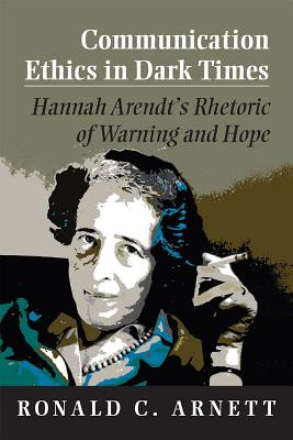 Communication Ethics in Dark Times: Hannah Arendt's Rhetoric of Warning and Hope - Arnett, Ronald C, Professor