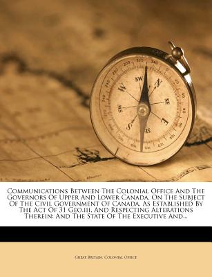 Communications Between the Colonial Office and the Governors of Upper and Lower Canada, on the Subject of the Civil Government of Canada, as Established by the Act of 31 Geo.III, and Respecting Alterations Therein: And the State of the Executive And... - Great Britain Colonial Office (Creator)