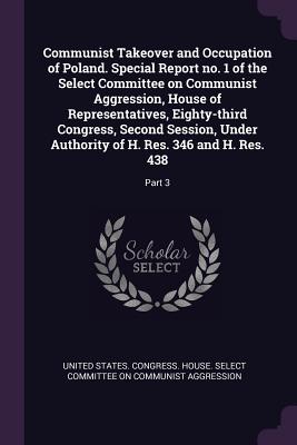 Communist Takeover and Occupation of Poland. Special Report no. 1 of the Select Committee on Communist Aggression, House of Representatives, Eighty-third Congress, Second Session, Under Authority of H. Res. 346 and H. Res. 438: Part 3 - United States Congress House Select C (Creator)