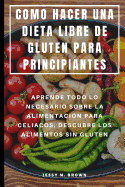 Como Hacer Una Dieta Libre de Gluten Para Principiantes: Aprende Todo Lo Necesario Sobre La Alimentaci?n Para Celiacos, Descubre Los Alimentos Sin Gluten