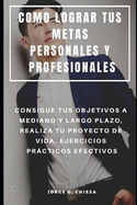 Como Lograr Tus Metas Personales Y Profesionales: Consigue Tus Objetivos a Mediano Y Largo Plazo, Realiza Tu Proyecto de Vida, Ejercicios Prcticos Efectivos